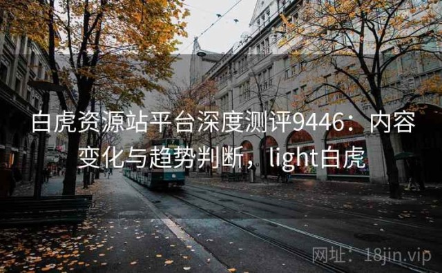 白虎资源站平台深度测评9446：内容变化与趋势判断，light白虎