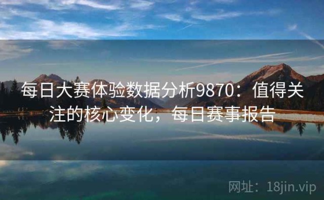 每日大赛体验数据分析9870：值得关注的核心变化，每日赛事报告