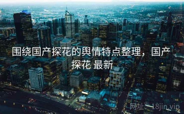 围绕国产探花的舆情特点整理，国产 探花 最新
