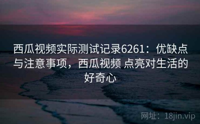 西瓜视频实际测试记录6261：优缺点与注意事项，西瓜视频 点亮对生活的好奇心