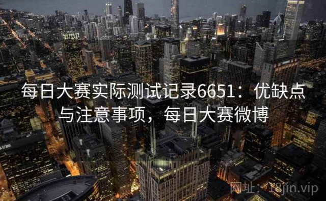 每日大赛实际测试记录6651：优缺点与注意事项，每日大赛微博