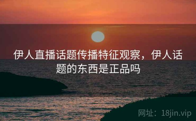 伊人直播话题传播特征观察，伊人话题的东西是正品吗