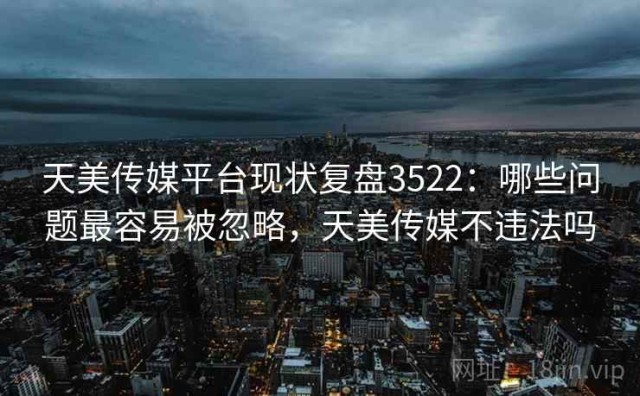 天美传媒平台现状复盘3522：哪些问题最容易被忽略，天美传媒不违法吗