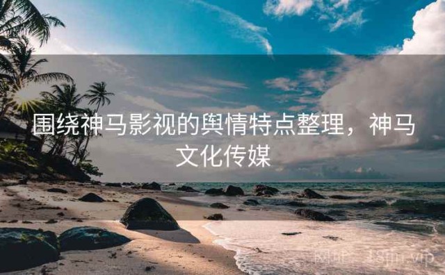 围绕神马影视的舆情特点整理，神马文化传媒