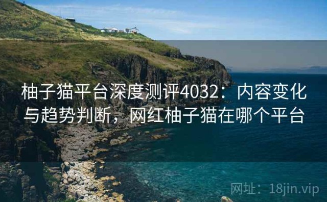 柚子猫平台深度测评4032：内容变化与趋势判断，网红柚子猫在哪个平台