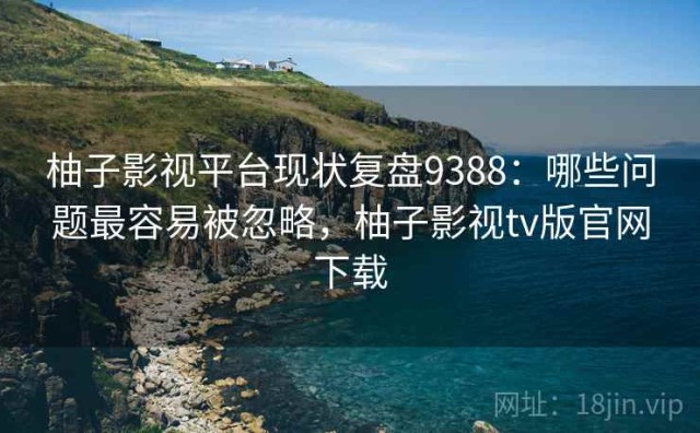 柚子影视平台现状复盘9388：哪些问题最容易被忽略，柚子影视tv版官网下载