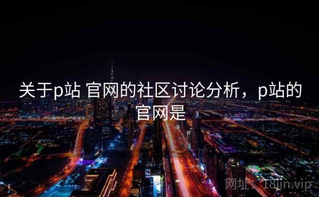关于p站 官网的社区讨论分析，p站的官网是