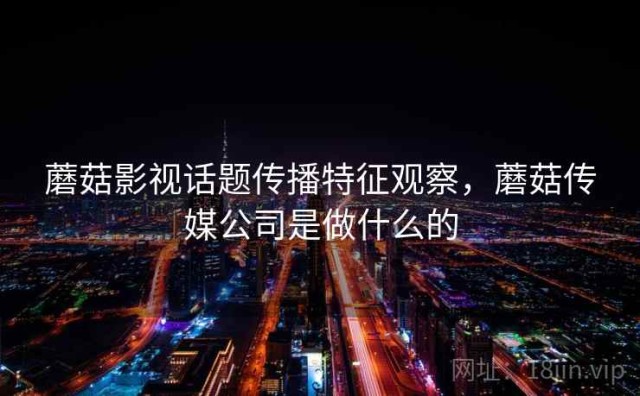 蘑菇影视话题传播特征观察，蘑菇传媒公司是做什么的