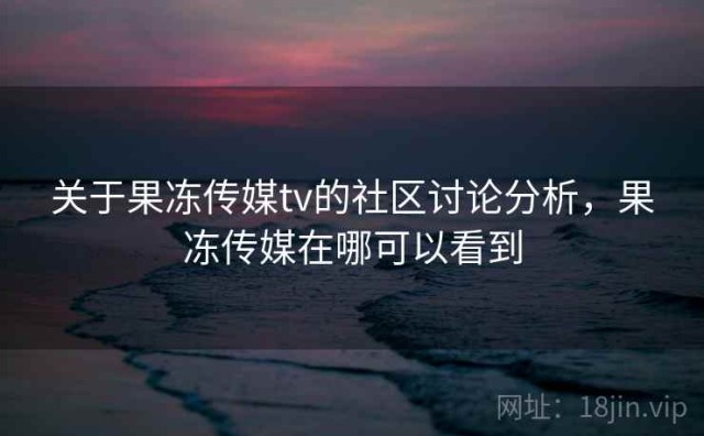 关于果冻传媒tv的社区讨论分析，果冻传媒在哪可以看到