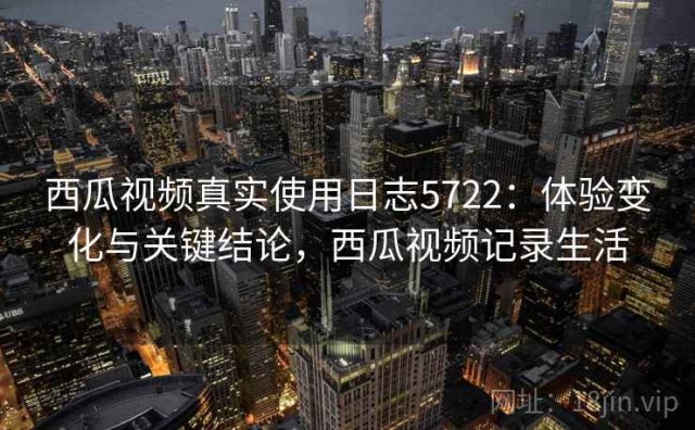 西瓜视频真实使用日志5722：体验变化与关键结论，西瓜视频记录生活