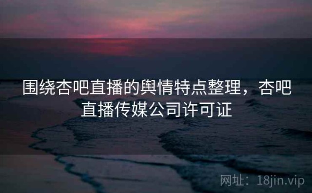 围绕杏吧直播的舆情特点整理，杏吧直播传媒公司许可证