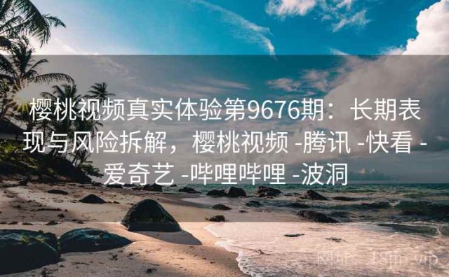 樱桃视频真实体验第9676期：长期表现与风险拆解，樱桃视频 -腾讯 -快看 -爱奇艺 -哔哩哔哩 -波洞