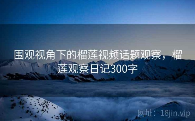 围观视角下的榴莲视频话题观察，榴莲观察日记300字