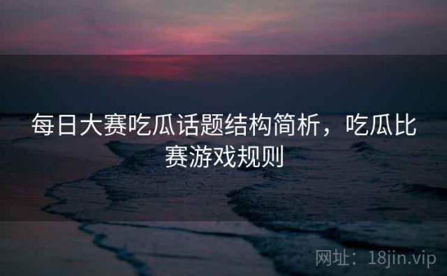每日大赛吃瓜话题结构简析，吃瓜比赛游戏规则