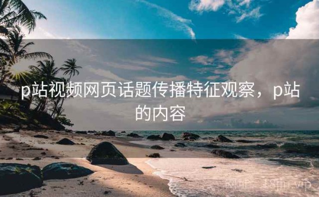 p站视频网页话题传播特征观察，p站的内容