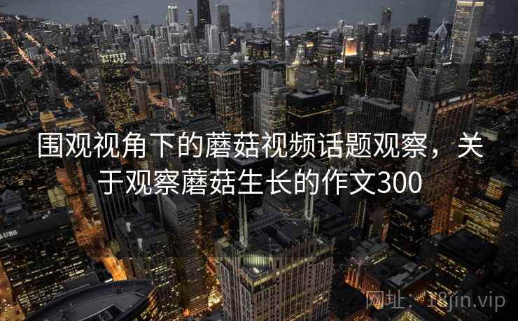 围观视角下的蘑菇视频话题观察，关于观察蘑菇生长的作文300