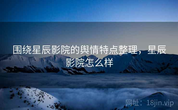 围绕星辰影院的舆情特点整理，星辰影院怎么样
