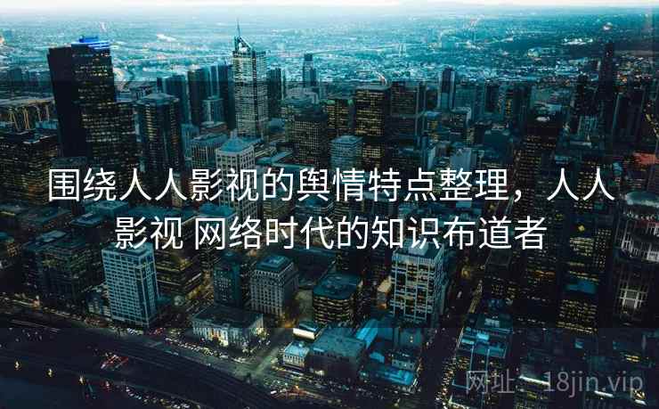 围绕人人影视的舆情特点整理，人人影视 网络时代的知识布道者
