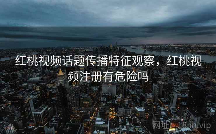 红桃视频话题传播特征观察，红桃视频注册有危险吗