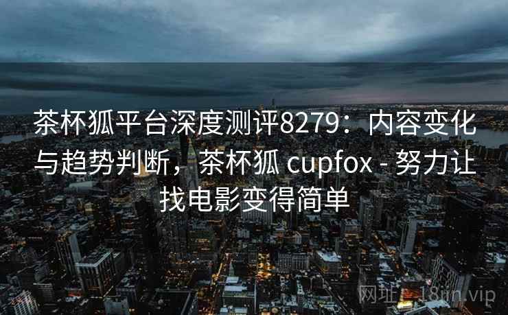 茶杯狐平台深度测评8279：内容变化与趋势判断，茶杯狐 cupfox - 努力让找电影变得简单