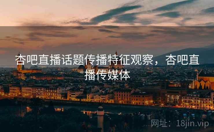 杏吧直播话题传播特征观察，杏吧直播传媒体