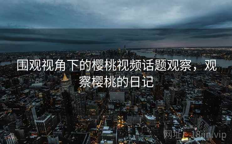 围观视角下的樱桃视频话题观察，观察樱桃的日记