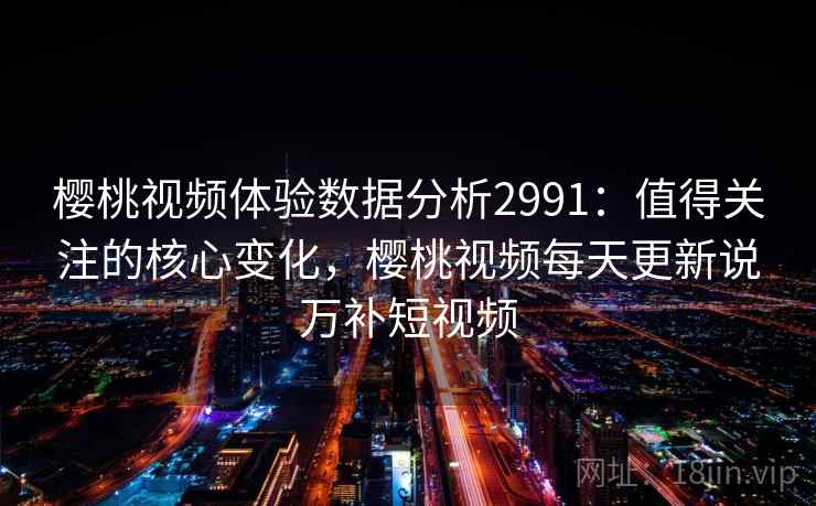 樱桃视频体验数据分析2991：值得关注的核心变化，樱桃视频每天更新说万补短视频