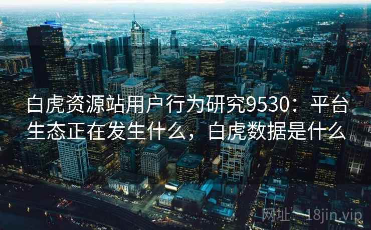 白虎资源站用户行为研究9530：平台生态正在发生什么，白虎数据是什么