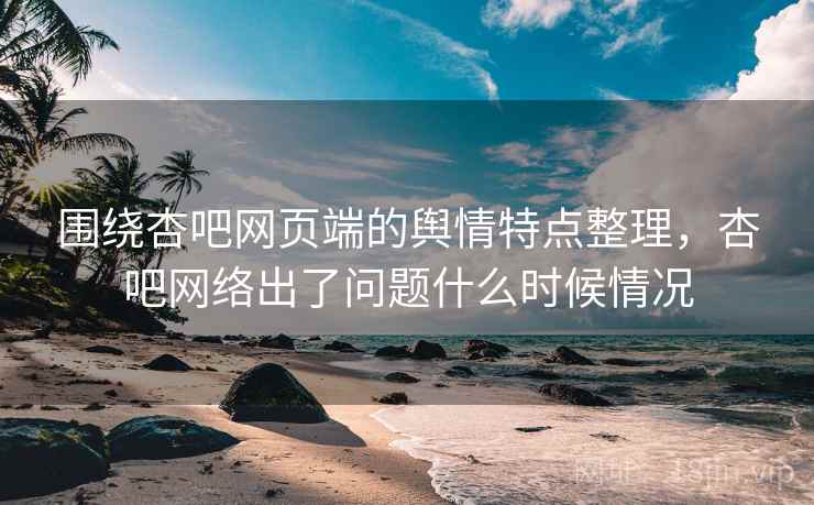围绕杏吧网页端的舆情特点整理，杏吧网络出了问题什么时候情况