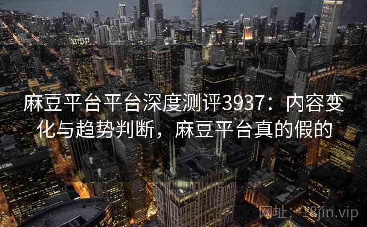 麻豆平台平台深度测评3937：内容变化与趋势判断，麻豆平台真的假的