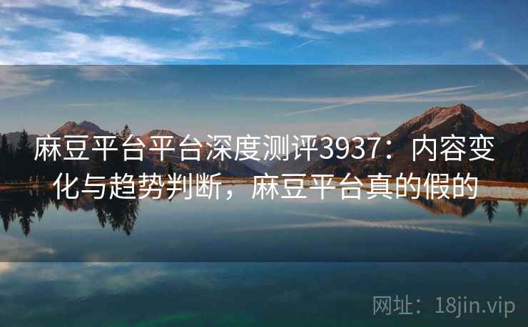 麻豆平台平台深度测评3937：内容变化与趋势判断，麻豆平台真的假的