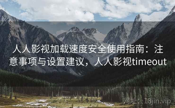 人人影视加载速度安全使用指南：注意事项与设置建议，人人影视timeout