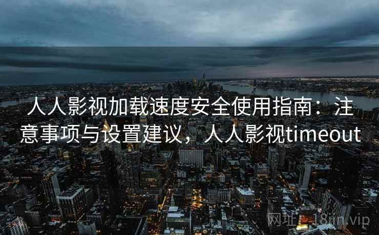 人人影视加载速度安全使用指南：注意事项与设置建议，人人影视timeout