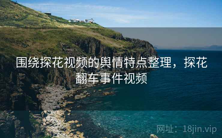 围绕探花视频的舆情特点整理，探花翻车事件视频