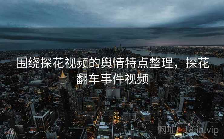 围绕探花视频的舆情特点整理，探花翻车事件视频