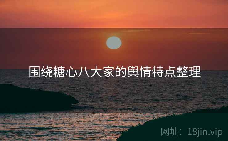 围绕糖心八大家的舆情特点整理