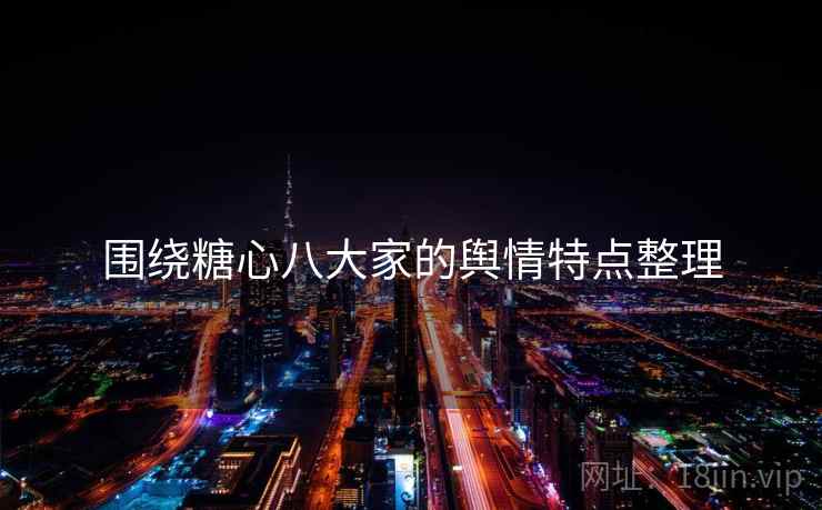 围绕糖心八大家的舆情特点整理