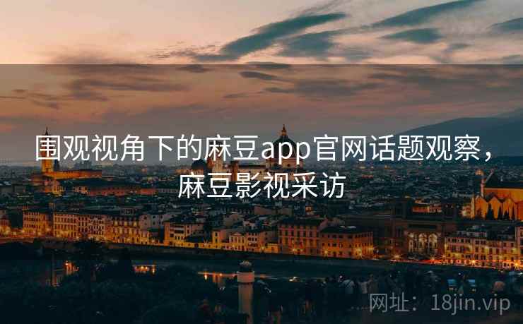 围观视角下的麻豆app官网话题观察，麻豆影视采访