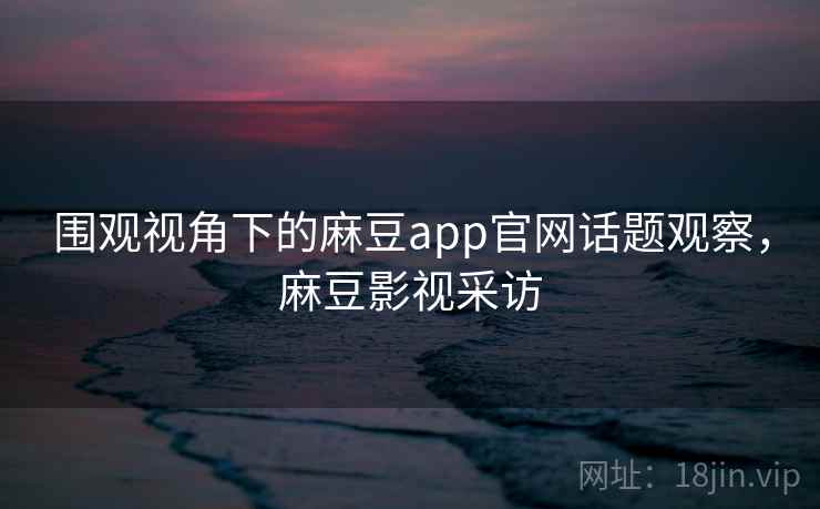 围观视角下的麻豆app官网话题观察，麻豆影视采访