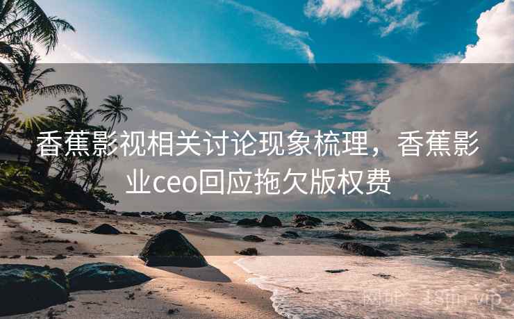 香蕉影视相关讨论现象梳理，香蕉影业ceo回应拖欠版权费