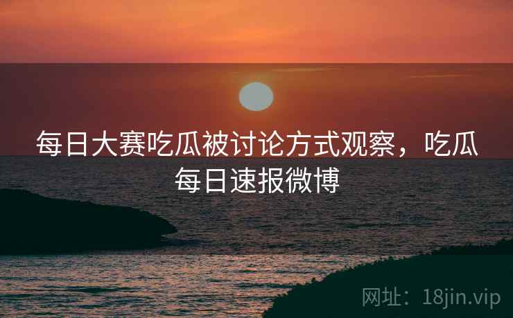 每日大赛吃瓜被讨论方式观察，吃瓜每日速报微博