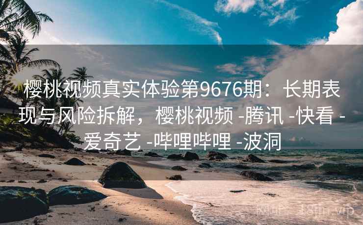樱桃视频真实体验第9676期：长期表现与风险拆解，樱桃视频 -腾讯 -快看 -爱奇艺 -哔哩哔哩 -波洞