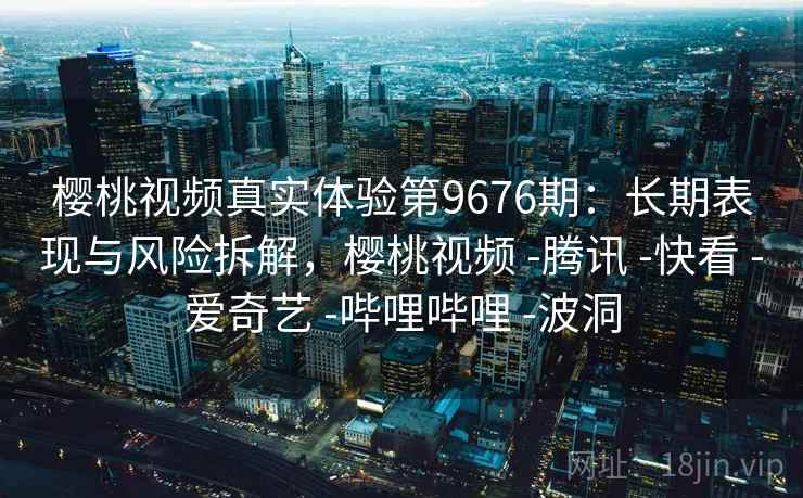 樱桃视频真实体验第9676期：长期表现与风险拆解，樱桃视频 -腾讯 -快看 -爱奇艺 -哔哩哔哩 -波洞