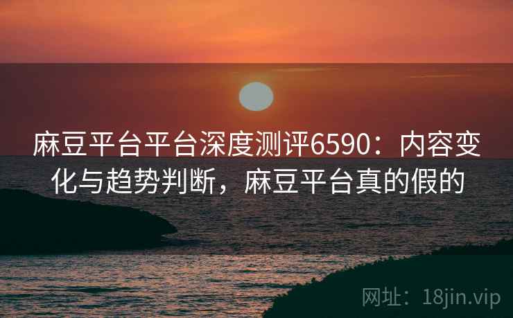 麻豆平台平台深度测评6590：内容变化与趋势判断，麻豆平台真的假的