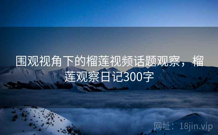 围观视角下的榴莲视频话题观察，榴莲观察日记300字