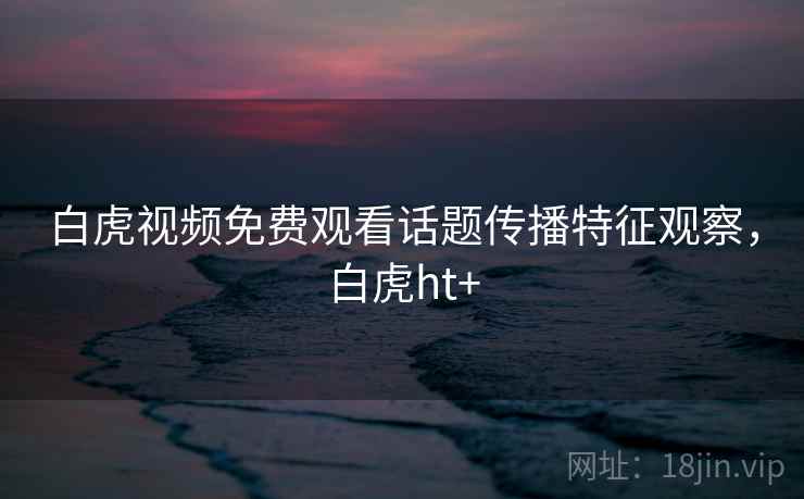 白虎视频免费观看话题传播特征观察,白虎ht+ 白虎视频免费观看话题传播特征观察,白虎ht+