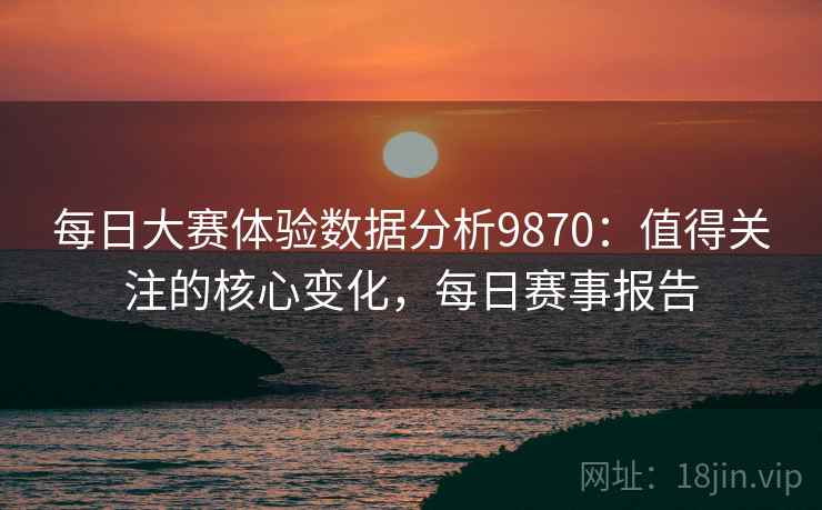 每日大赛体验数据分析9870:值得关注的核心变化,每日赛事报告 每日大赛体验数据分析9870:值得关注的核心变化,每日赛事报告