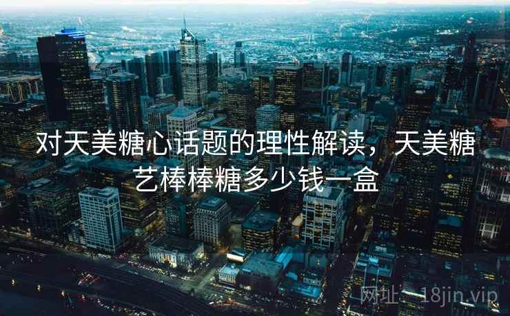 对天美糖心话题的理性解读，天美糖艺棒棒糖多少钱一盒