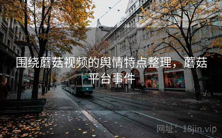 围绕蘑菇视频的舆情特点整理，蘑菇平台事件