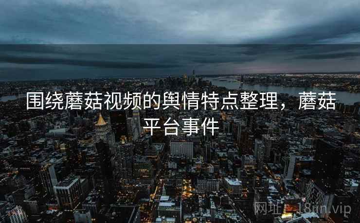 围绕蘑菇视频的舆情特点整理，蘑菇平台事件